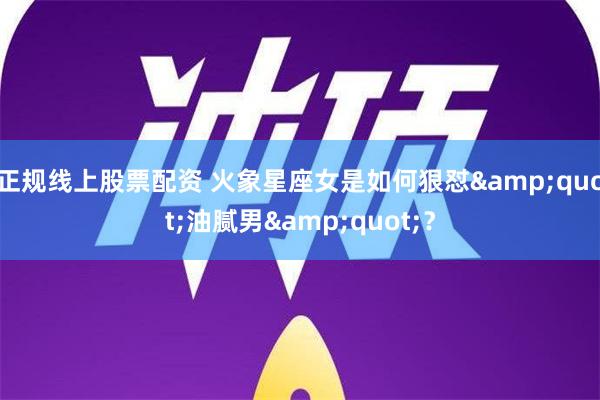 正规线上股票配资 火象星座女是如何狠怼&quot;油腻男&quot;？