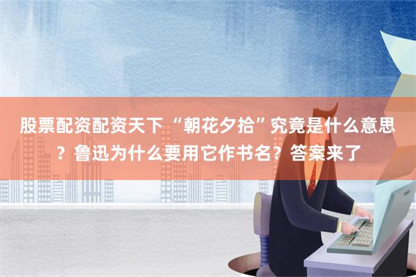 股票配资配资天下 “朝花夕拾”究竟是什么意思？鲁迅为什么要用它作书名？答案来了