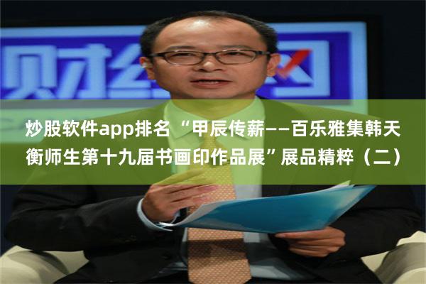 炒股软件app排名 “甲辰传薪——百乐雅集韩天衡师生第十九届书画印作品展”展品精粹（二）