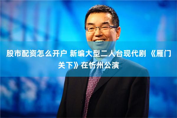 股市配资怎么开户 新编大型二人台现代剧 《雁门关下》在忻州公演