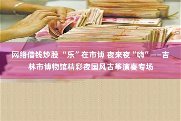 网络借钱炒股 “乐”在市博 夜来夜“嗨”——吉林市博物馆精彩夜国风古筝演奏专场