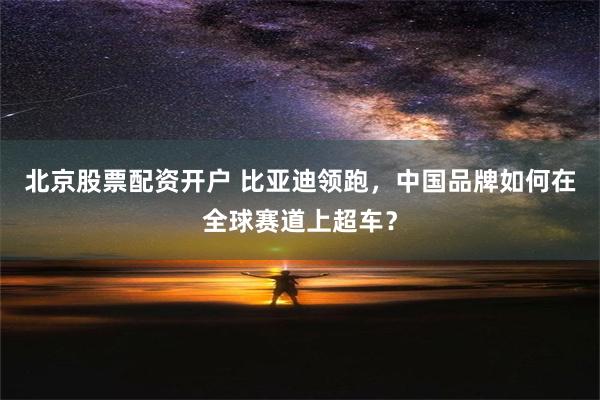 北京股票配资开户 比亚迪领跑，中国品牌如何在全球赛道上超车？