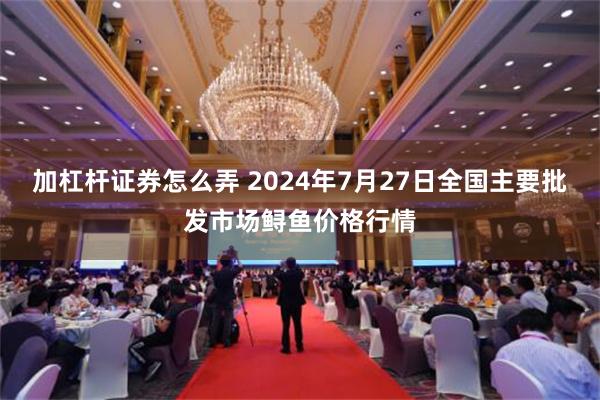 加杠杆证券怎么弄 2024年7月27日全国主要批发市场鲟鱼价格行情