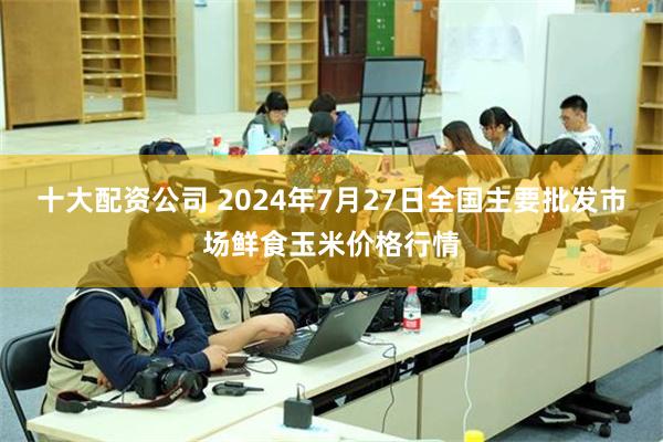 十大配资公司 2024年7月27日全国主要批发市场鲜食玉米价格行情