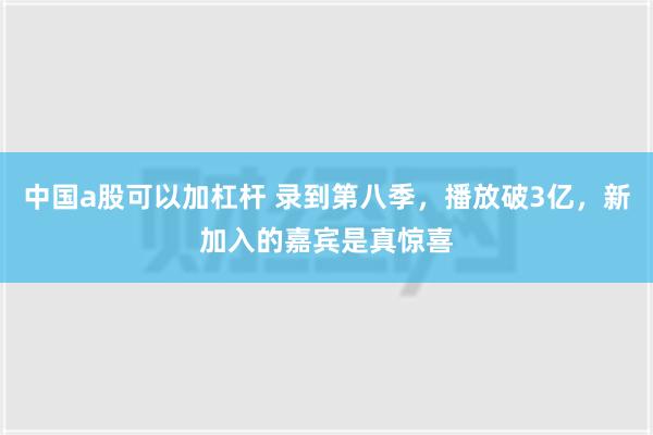 中国a股可以加杠杆 录到第八季，播放破3亿，新加入的嘉宾是真惊喜