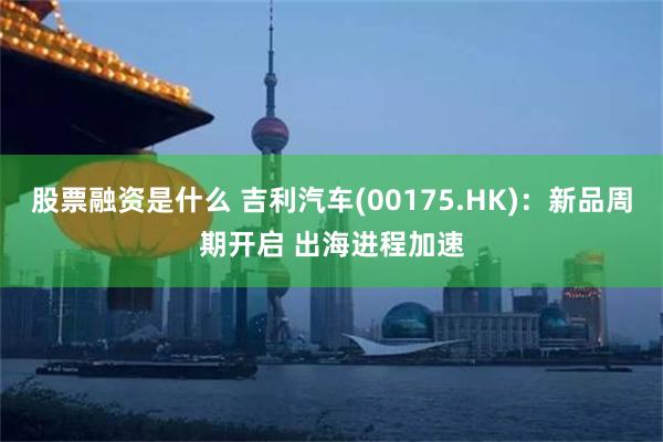 股票融资是什么 吉利汽车(00175.HK)：新品周期开启 出海进程加速