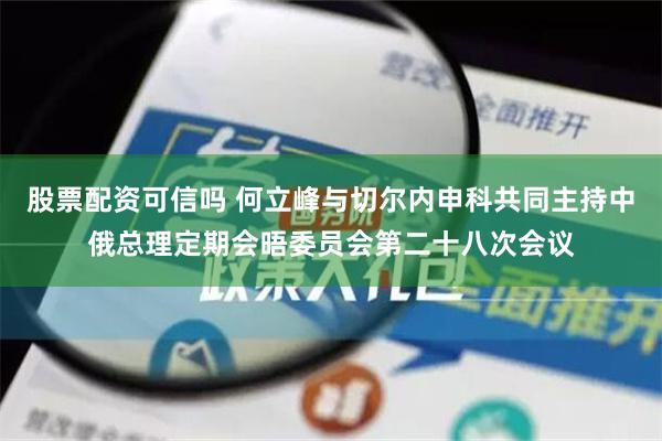 股票配资可信吗 何立峰与切尔内申科共同主持中俄总理定期会晤委员会第二十八次会议