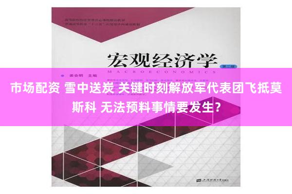 市场配资 雪中送炭 关键时刻解放军代表团飞抵莫斯科 无法预料事情要发生？