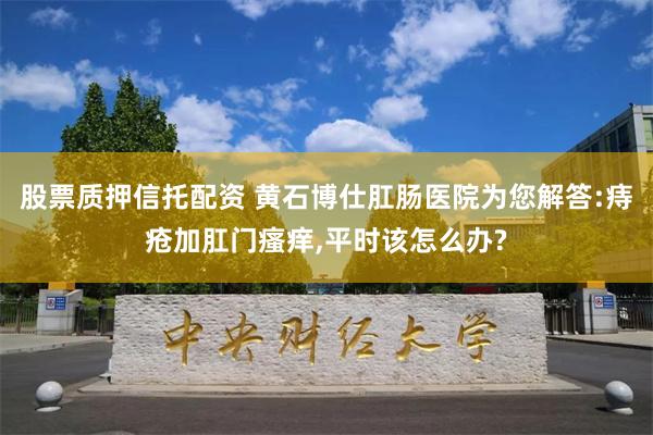 股票质押信托配资 黄石博仕肛肠医院为您解答:痔疮加肛门瘙痒,平时该怎么办?