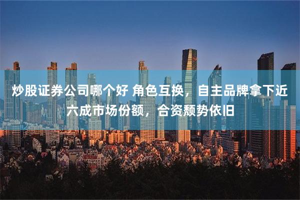 炒股证券公司哪个好 角色互换，自主品牌拿下近六成市场份额，合资颓势依旧