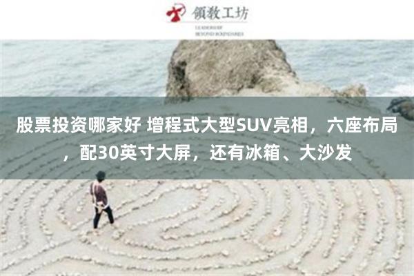 股票投资哪家好 增程式大型SUV亮相，六座布局，配30英寸大屏，还有冰箱、大沙发