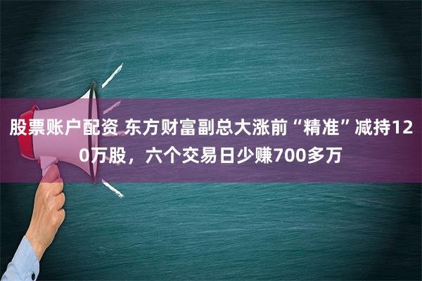 股票账户配资 东方财富副总大涨前“精准”减持120万股，六个交易日少赚700多万