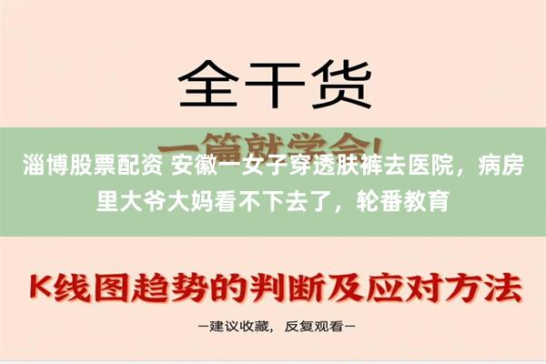 淄博股票配资 安徽一女子穿透肤裤去医院，病房里大爷大妈看不下去了，轮番教育