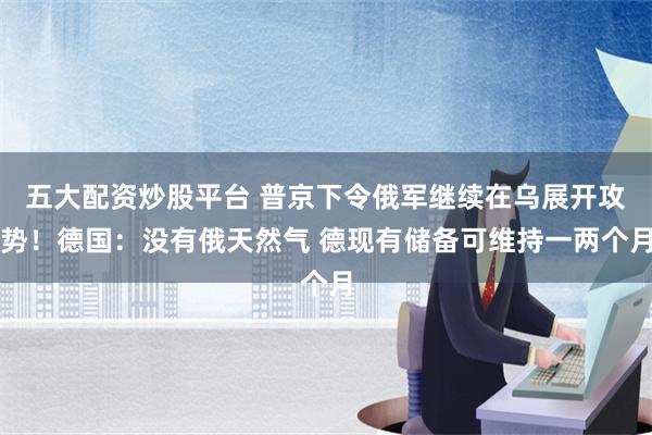 五大配资炒股平台 普京下令俄军继续在乌展开攻势！德国：没有俄天然气 德现有储备可维持一两个月