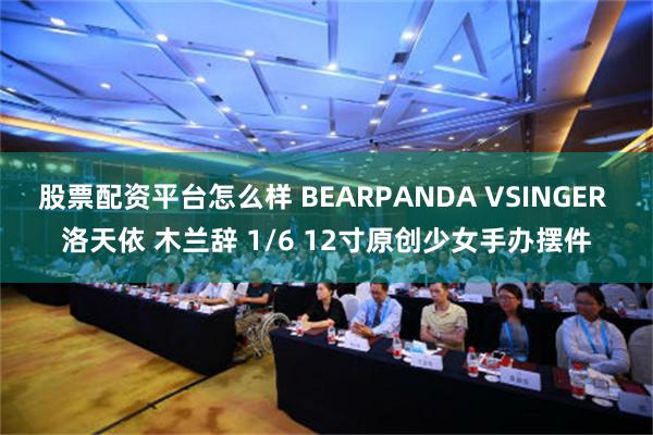 股票配资平台怎么样 BEARPANDA VSINGER 洛天依 木兰辞 1/6 12寸原创少女手办摆件