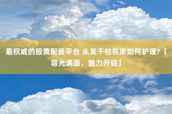 最权威的股票配资平台 头发干枯在家如何护理?【容光满面，魅力升级】