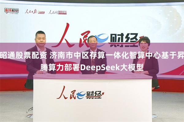 昭通股票配资 济南市中区存算一体化智算中心基于昇腾算力部署DeepSeek大模型