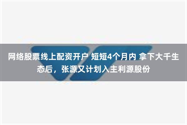 网络股票线上配资开户 短短4个月内 拿下大千生态后，张源又计划入主利源股份