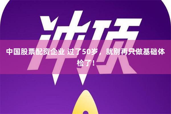 中国股票配资企业 过了50岁，就别再只做基础体检了！